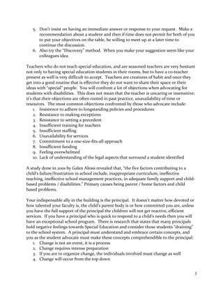 5. Don’t insist on having an immediate answer or response to your request. Make a
recommendation about a student and then if time does not permit for both of you
to put your objectives on the table, be willing to meet up at a later time to
continue the discussion.
6. Also try the “Discovery” method. When you make your suggestion seem like your
colleagues idea.
Teachers who do not teach special education, and are seasoned teachers are very hesitant
not only to having special education students in their rooms, but to have a co-teacher
present as well is very difficult to accept. Teachers are creatures of habit and once they
get into a good routine that is effective they do not want to share their space or their
ideas with “special” people. You will confront a lot of objections when advocating for
students with disabilities. This does not mean that the teacher is uncaring or insensitive;
it’s that their objections are often rooted in past practice, unavailability of time or
resources. The most common objections confronted by those who advocate include:
1. Insistence to adhere to longstanding policies and procedures
2. Resistance to making exceptions
3. Resistance to setting a precedent
4. Insufficient training for teachers
5. Insufficient staffing
6. Unavailability for services
7. Commitment to a one-size-fits-all approach
8. Insufficient funding
9. Feeling overwhelmed
10. Lack of understanding of the legal aspects that surround a student identified
A study done in 2001 by Galen Alessi revealed that, “the five factors contributing to a
child’s failure/frustration in school include, inappropriate curriculum, ineffective
teaching, ineffective school management practices, in adequate family support and child-
based problems / disabilities.” Primary causes being parent / home factors and child
based problems.
Your indispensable ally in the building is the principal. It doesn’t matter how devoted or
how talented your faculty is, the child’s parent body is or how committed you are, unless
you have the full support of the principal the children will not get reactive, efficient
services. If you have a principal who is quick to respond to a child’s needs then you will
have an exceptional school program. There is research that states that many principals
hold negative feelings towards Special Education and consider those students “draining”
to the school system. A principal must understand and embrace certain concepts, and
you as the student advocate must make these concepts comprehendible to the principal:
1. Change is not an event, it is a process
2. Change requires intense preparation
3. If you are to organize change, the individuals involved must change as well
4. Change will occur from the top down
3
 
