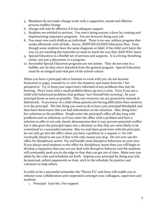 5. Mandates do not make change work; only a supportive, sound and effective
process enables change
6. change will only be effective if it has adequate support
7. Students are entitled to services. You aren’t doing anyone a favor by creating and
implementing responsive programs. You are however doing your job.
8. You must view each child as an individual. There is no one, solitary program that
works effectively with all kids… hence, INDIVIDUALIZED Education Plan. Even
though some students have the same diagnosis or label, if the child can’t learn the
way we are teaching the materials we need to teach the way that child WILL learn.
9. Special Education is a flexible set of services and supports. It is a living, breathing
entity, not just a placement or a program.
10. Successful Special Education programs are not isolate. They do not exist in a
bubble, nor do they strive detached from the general program. Special Education
must be an integral and vital part of the school culture.
When you have a principal who is hesitant to work with you, do not become
frustrated or angry, instead try to view the situation and issues from his / her
perspective. Try to keep your supervisory informed of any problems that may be
brewing. Don’t want until a small problem blows up into a crisis. Even if you see a
child with behavioral problems that perhaps “isn’t himself this morning”, let your
principal know as soon as possible. This way everyone can act proactively instead of
defensively. If you know of a child whose parents are having difficulties then mention
it to the principal. The last thing you want to do is have your principal blindsided and
then have them know that you had information on the situation. Also, bring him /
her solutions to the problem. People enter the principal’s office all day long with
problems and no solutions, so if you enter the office with a problem and have a
solution to offer it not only clearly demonstrates that it may prevent potential conflict
but it also gives the principal input into a decision so that they are more likely to be
committed to a successful outcome. Also try and share good news with the principal,
do not only go into the office when you have a problem or a request; s / he will
eventually dread to see you if that is the only reason you stop. Do not over use the
office for disciplinary action. Try and handle most disruptive behaviors on your own.
If you always send students to the office for disciplinary issues then you will begin to
develop a reputation that you can not deal with disruptive behavior and the students
will continually push you to the edge so that they can get out of class. Make sure you
abide by the rules and schedules set forth. Impress your principal by doing your job;
be punctual, submit paperwork on time, stick to the schedule, be positive and
volunteer to help others.
In order to be a successful remember the “Eleven P’s” and these will enable you to
enhance your collaboration and cooperation amongst your colleagues, supervisor and
students.
1. Principal: Gain his / her support.
4
 