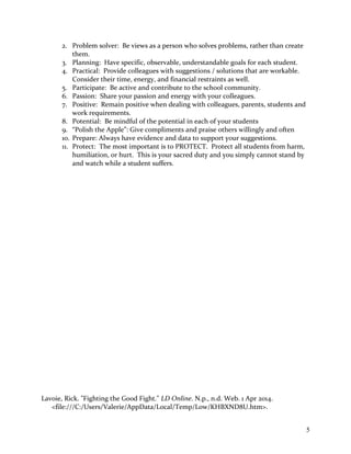 2. Problem solver: Be views as a person who solves problems, rather than create
them.
3. Planning: Have specific, observable, understandable goals for each student.
4. Practical: Provide colleagues with suggestions / solutions that are workable.
Consider their time, energy, and financial restraints as well.
5. Participate: Be active and contribute to the school community.
6. Passion: Share your passion and energy with your colleagues.
7. Positive: Remain positive when dealing with colleagues, parents, students and
work requirements.
8. Potential: Be mindful of the potential in each of your students
9. “Polish the Apple”: Give compliments and praise others willingly and often
10. Prepare: Always have evidence and data to support your suggestions.
11. Protect: The most important is to PROTECT. Protect all students from harm,
humiliation, or hurt. This is your sacred duty and you simply cannot stand by
and watch while a student suffers.
Lavoie, Rick. "Fighting the Good Fight." LD Online. N.p., n.d. Web. 1 Apr 2014.
<file:///C:/Users/Valerie/AppData/Local/Temp/Low/KHBXND8U.htm>.
5
 