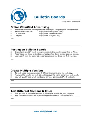 Bulletin Boards
                                                                 © 2009, Patrick Schwerdtfeger




Online Classified Advertising
□       There are countless online platforms where you can post your advertisement.
□       Yahoo! Classified Ads        http://classifieds.yahoo.com/
□       US Free Ads                  http://www.usfreeads.com/
□       Craiglist                    http://www.craigslist.org/
Notes




Posting on Bulletin Boards
□       Craigslist is the 12th most popular website in the country according to Alexa.
□       Recent ads are listed at the top and get pushed down as new ads are posted.
□       Users can’t post the same ad on consecutive days. Once per 7 days, max.

Notes




Create Multiple Versions
□       To post an ad each day, create 7 different versions, one for each day.
□       Measure the results for each ad and improve the worst performer each week.
□       You will quickly see which words and phrases get results (A / B testing).
Notes




Test Different Sections & Cities
□       Post your ad in different sections to see where it gets the best response.
□       Test different cities to see if one area performs better than the others.
Notes




                               www.WebifyBook.com
 