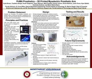 PriMA Prosthetics – 3D Printed Myoelectric Prosthetic Arm
Clyde Brown, Thaddeus Berger, Austin Spagnolo, Taylor Atkinson, Meet Pastakia, Zuhoor Yamani, Nicole Ballman, Justin Pavao, Ryan Babbit,
Dannielle Goldman, and Maria Vittoria Elena
Faculty Advisors: Dr. Kunal Mitra, Dept of Biomedical Engineering, Florida Institute of Technology, Dr. Marius Silaghi, Dept of Computer
Science and Cybersecurity, and Mr. David Beavers, Electronic Support Lab, Florida Institute of Technology and Space Coast FabLab
Problem Statement
• Develop an innovative 3D printable prosthetic arm
solution which is strong and life-like in appearance and
function. The device should meet all FDA standards and
be designed for commercialization.
Testing and Results
Acknowledgements
PriMA would like to thank all advisors and supporters to
this project. Special thanks to our advisors, Jennifer
Schlegel, the Kern Entrepreneurial Engineering Network,
Project Based Learning, and the National Science
Foundation, Grant CBET-1403345.
• In order to test, an artificial residual limb was constructed
to test the cooling system inspired by customer feedback.
Principles and Practices
Design
• Solution designed to address all customer concerns
found through the client survey: comfortable and ease
of use while still mimicking the motion of a hand.
• Integrates novel mechanical and sensory features with
the best affordable systems currently on the market at a
low overall cost of about $1,500.
Mechanics
• DC lead screw motors used as low-cost, durable linear
actuators; dual shaft worm-driven gearbox for wrist
control; servo and cable system for thumb control.
• Locking mechanism connects forearm to sleeve. Sleeve
was chosen to use embedded myoelectric sensors and
strength.
• Full range of motion and 50 lb weight limit achieved in
using motor-driven four bar linkages in fingers.
Future Improvements
Software
• Controlled by Arduino Mega
and motor shields.
• Customized supervised-to-
unsupervised machine
learning algorithms allow the
arm to learn gestures after a
brief calibration.
• Stronger materials used for weak points (possible multi-
material design).
• Single circuit board with increased memory.
• Improve battery life.
• Artificial skin covering.
• Increase sensory capabilities.
• Multiple/customized appearance options.
• Standardized, scalable CAD files for manufacturability.
• Reduce sound.
• Four-way wrist motion.
• QIDI Tech FDM printers used
to print parts by designed in
SolidWorks.
• The forearm and hand cover
created using 3D scans.
• Polylactic acid (PLA) chosen
for material properties, cost,
printability, and compatibility
with human skin.
• 3D printing allowed complex
contoured shapes to be
manufactured quickly and
inexpensively. Life-like
curvature made possible using
3D scans.
• Emphasis on consumers – industry and client surveys
were used to develop requirements and determine
necessary functions.
• Software designed minimally to use little storage,
freeing up space for sensory data.
• Used commonly available, affordable electronic and
non-printed components to reduce costs
Electronics
• Force-sensitive resistors in fingers used for touch
sensing.
• Myoelectric sensors in sleeve read muscle tensions as
user input.
• Thermoeletric devices to cool the sleeve, improving
comfortability.
• Temperature sensors in fingers used to determine
dangerously hot or cold objects.
y = -0.1687x2 + 0.0808x + 37
R² = 0.9651
32
33
34
35
36
37
38
0 1 2 3 4 5 6
DegreesinCelcius
Time (in minutes)
Temperature Change of the Residual Arm with and
without the Cooling Device over Time
Normal
Cooling
Device
 