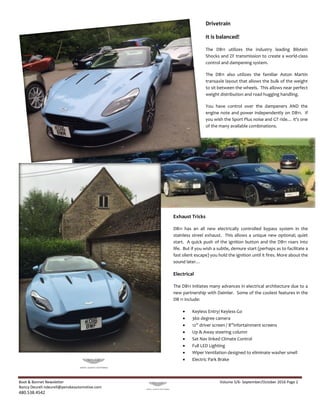 Boot & Bonnet Newsletter Volume 5/6- September/October 2016 Page 2
Nancy Deurell ndeurell@penskeautomotive.com
480.538.4542
Exhaust Tricks
DB11 has an all new electrically controlled bypass system in the
stainless streel exhaust. This allows a unique new optional; quiet
start. A quick push of the ignition button and the DB11 roars into
life. But if you wish a subtle, demure start (perhaps as to facilitate a
fast silent escape) you hold the ignition until it fires. More about the
sound later…
Electrical
The DB11 initiates many advances in electrical architecture due to a
new partnership with Daimler. Some of the coolest features in the
DB 11 include:
 Keyless Entry/ Keyless Go
 360 degree camera
 12” driver screen / 8”infortainment screens
 Up & Away steering column
 Sat Nav linked Climate Control
 Full LED Lighting
 Wiper Ventilation designed to eliminate washer smell
 Electric Park Brake
Drivetrain
It is balanced!
The DB11 utilizes the industry leading Bilstein
Shocks and ZF transmission to create a world-class
control and dampening system.
The DB11 also utilizes the familiar Aston Martin
transaxle layout that allows the bulk of the weight
to sit between the wheels. This allows near perfect
weight distribution and road hugging handling.
You have control over the dampeners AND the
engine note and power independently on DB11. If
you wish the Sport Plus noise and GT ride… it’s one
of the many available combinations.
 