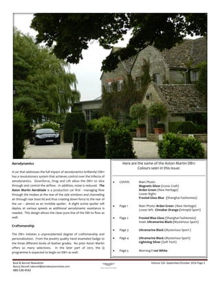 Boot & Bonnet Newsletter Volume 5/6- September/October 2016 Page 3
Nancy Deurell ndeurell@penskeautomotive.com
480.538.4542
Aerodynamics
A car that addresses the full impact of aerodynamics brilliantly! DB11
has a revolutionary system that achieves control over the trifecta of
aerodynamics. Downforce, Drag and Lift allow the DB11 to slice
through and control the airflow. In addition, noise is reduced. The
Aston Martin Aeroblade is a production car first - managing flow
through the intakes at the rear of the side windows and channeling
air through rear boot lid and thus creating down force to the rear of
the car – almost as an invisible spoiler. A slight active spoiler will
deploy at various speeds as additional aerodynamic assistance is
needed. This design allows the clean pure line of the DB1 to flow as
well.
Craftsmanship
The DB11 initiates a unprecedented degree of craftsmanship and
personalization. From the jewelry quality hand enameled badge to
the three different levels of leather grades. No prior Aston Martin
offers so many selections. In the later part of 2017, the Q
programme is expected to begin on DB11 as well.
Here are the some of the Aston Martin DB11
Colours seen in this issue:
 COVER: Main Photo:
Magnetic Silver (Iconic Craft)
Arden Green (New Heritage)
Lower Right:
Frosted Glass Blue (Shanghai Fashionista)
 Page 1 Main Photo: Arden Green (New Heritage)
Lower left: Cinnabar Orange (Intrepid Sport)
 Page 2 Frosted Blue Gloss (Shanghai Fashionista)
Inset: Ultramarine Black (Mysterious Sport)
 Page 3 Ultramarine Black (Mysterious Sport )
 Page 4 Ultramarine Black (Mysterious Sport)
Lightning Silver (Soft Tech)
 Page 5 Morning Frost White
 