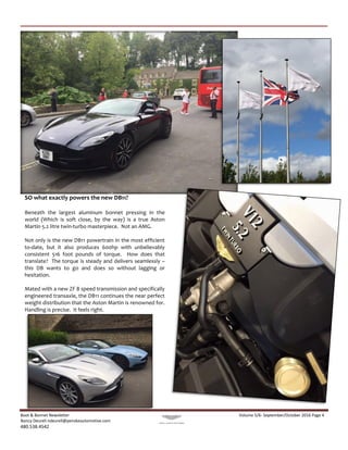 Boot & Bonnet Newsletter Volume 5/6- September/October 2016 Page 4
Nancy Deurell ndeurell@penskeautomotive.com
480.538.4542
SO what exactly powers the new DB11?
Beneath the largest aluminum bonnet pressing in the
world (Which is soft close, by the way) is a true Aston
Martin 5.2 litre twin-turbo masterpiece. Not an AMG.
Not only is the new DB11 powertrain in the most efficient
to-date, but it also produces 600hp with unbelievably
consistent 516 foot pounds of torque. How does that
translate? The torque is steady and delivers seamlessly –
this DB wants to go and does so without lagging or
hesitation.
Mated with a new ZF 8 speed transmission and specifically
engineered transaxle, the DB11 continues the near perfect
weight distribution that the Aston Martin is renowned for.
Handling is precise. It feels right.
 