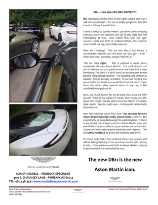 Boot & Bonnet Newsletter Volume 5/6- September/October 2016 Page 5
Nancy Deurell ndeurell@penskeautomotive.com
480.538.4542
SO… How does the DB11 DRIVE?????
My impression of the DB11 on the open road is one that I
will not soon forget. The car is simply gorgeous, but, the
true test is how it would drive.
I have a fantastic career where I can drive some amazing
vehicles, and in my opinion, any car of this class can feel
intimidating at first. Now match that with the tight
country roads and RHD of midland Britain, the comfort
zone is shall we say, potentially reduced.
Who am I kidding? This car was like a lost friend, a
comfortable blanket and the best toy you got – ever -
rolled into one. Fantastic, simply FANTASTIC!
The car feels right. This is without a doubt every
centimeter all pure Aston Martin. It is a GT driver’s car
and it delivers not just performance and style but a new
familiarity. The DB11 is a VERY easy car to maneuver to the
point it feels almost intuitive. The handling and comfort is
superb. Power delivery is instant. If you had no idea this
was a turbo fed beast, you would be none the wiser. Even
from the cabin, after several hours in the car, it felt
comfortable to get out of.
Now, the HUGE factor, for me at least, how does the DB11
sound? There is the subtle GT mode, Sport mode and the
Sport Plus mode. I really didn’t drive the DB11 in GT subtle,
dear reader. Sport is really nice – it all sounds fantastically
Aston Martin.
Now let’s address ‘Sport Plus’ AKA “My absolute favorite
robust tingle-inducing rumbly sound mode”, which is like
a symphony of deep bellowing V12 sophistication. If there
is any doubt that a twin-turbo V12 Aston Martin does not
sound like true Aston Martin, your worries are unfounded.
It does and with even greater emphasis and urgency. This
car wants, no NEEDS to be on the road and just drive.
To those lucky folks who ordered these cars unseen and
will be taking delivery in the next few months all I can say
in this… Your patience and faith in Aston Martin is about
to be rewarded in a monumental way.
The new DB11 is the new
Aston Martin icon.
http://www.scottsdaleastonmartin.com/detail-2016-
aston_martin-v8_vantage-2dr_convertible_s-new-15046142.html
http://www.scottsdaleastonmartin.com/detail-2016-
NANCY DEURELL – PRODUCT SPECIALIST
4110 E. CHAUNCEY LANE – PHOENIX AZ 85054
TEL: 480.538.4542 www.scottsdaleastonmartin.com
 