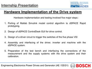 Engineering Electronics Power Drives and Generator (AE / EEG1)
Hardware Implementation of the Drive system
Hardware implementation and testing involved five major steps :
1. Porting of Matlab Simulink model control algorithm to dSPACE Rapid
prototyping.
2. Design of dSPACE ControlDesk GUI for drive control.
3. Design of a driver circuit to trigger the switches of the five phase VSI
4. Assembly and interfacing of the driver, inverter and machine with the
dSPACE system.
5. Preparation of the test bench and interfacing the connections of the
measurement and the supply systems with the drive system and their
calibration.
Internship Presentation
 
