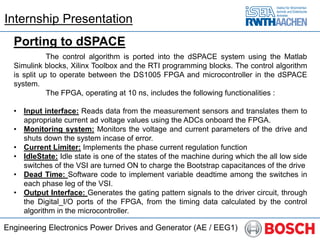 Engineering Electronics Power Drives and Generator (AE / EEG1)
Porting to dSPACE
The control algorithm is ported into the dSPACE system using the Matlab
Simulink blocks, Xilinx Toolbox and the RTI programming blocks. The control algorithm
is split up to operate between the DS1005 FPGA and microcontroller in the dSPACE
system.
The FPGA, operating at 10 ns, includes the following functionalities :
• Input interface: Reads data from the measurement sensors and translates them to
appropriate current ad voltage values using the ADCs onboard the FPGA.
• Monitoring system: Monitors the voltage and current parameters of the drive and
shuts down the system incase of error.
• Current Limiter: Implements the phase current regulation function
• IdleState: Idle state is one of the states of the machine during which the all low side
switches of the VSI are turned ON to charge the Bootstrap capacitances of the drive
• Dead Time: Software code to implement variable deadtime among the switches in
each phase leg of the VSI.
• Output Interface: Generates the gating pattern signals to the driver circuit, through
the Digital_I/O ports of the FPGA, from the timing data calculated by the control
algorithm in the microcontroller.
Internship Presentation
 
