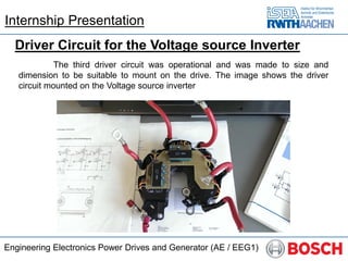 Engineering Electronics Power Drives and Generator (AE / EEG1)
Driver Circuit for the Voltage source Inverter
The third driver circuit was operational and was made to size and
dimension to be suitable to mount on the drive. The image shows the driver
circuit mounted on the Voltage source inverter
Internship Presentation
 