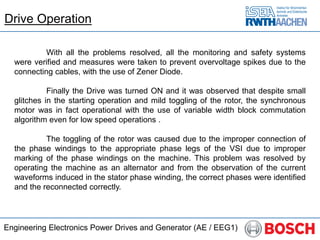 Engineering Electronics Power Drives and Generator (AE / EEG1)
Drive Operation
With all the problems resolved, all the monitoring and safety systems
were verified and measures were taken to prevent overvoltage spikes due to the
connecting cables, with the use of Zener Diode.
Finally the Drive was turned ON and it was observed that despite small
glitches in the starting operation and mild toggling of the rotor, the synchronous
motor was in fact operational with the use of variable width block commutation
algorithm even for low speed operations .
The toggling of the rotor was caused due to the improper connection of
the phase windings to the appropriate phase legs of the VSI due to improper
marking of the phase windings on the machine. This problem was resolved by
operating the machine as an alternator and from the observation of the current
waveforms induced in the stator phase winding, the correct phases were identified
and the reconnected correctly.
 