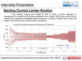 Engineering Electronics Power Drives and Generator (AE / EEG1)
Starting Current Limiter Routine
The starting current was limited to 250 A using a current regulator to
complement the control of the phase switched in the inverter. When the current limit is
crossed, the regulator immediately floats that phase in order to restrict the current rise
further. The results of the current limiter is as follows :
Internship Presentation
 
