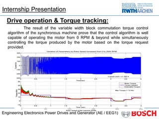 Engineering Electronics Power Drives and Generator (AE / EEG1)
Drive operation & Torque tracking:
The result of the variable width block commutation torque control
algorithm of the synchronous machine prove that the control algorithm is well
capable of operating the motor from 0 RPM & beyond while simultaneously
controlling the torque produced by the motor based on the torque request
provided.
Internship Presentation
 