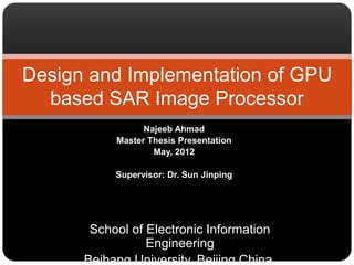 Najeeb Ahmad
Master Thesis Presentation
May, 2012
Supervisor: Dr. Sun Jinping
Design and Implementation of GPU
based SAR Image Processor
School of Electronic Information
Engineering
Beihang University, Beijing China.
 