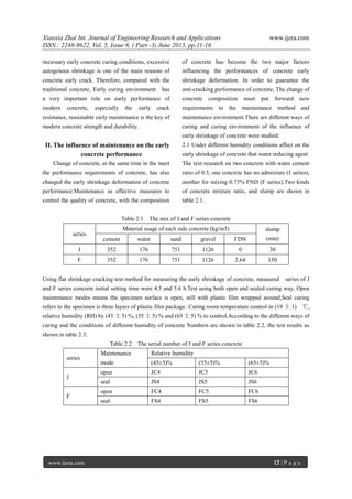 Xiaoxia Zhai Int. Journal of Engineering Research and Applications www.ijera.com
ISSN : 2248-9622, Vol. 5, Issue 6, ( Part -3) June 2015, pp.11-16
www.ijera.com 12 | P a g e
necessary early concrete curing conditions, excessive
autogenous shrinkage is one of the main reasons of
concrete early crack. Therefore, compared with the
traditional concrete, Early curing environment has
a very important role on early performance of
modern concrete, especially the early crack
resistance, reasonable early maintenance is the key of
modern concrete strength and durability.
II. The influence of maintenance on the early
concrete performance
Change of concrete, at the same time in the meet
the performance requirements of concrete, has also
changed the early shrinkage deformation of concrete
performance.Maintenance as effective measures to
control the quality of concrete, with the composition
of concrete has become the two major factors
influencing the performances of concrete early
shrinkage deformation. In order to guarantee the
anti-cracking performance of concrete, The change of
concrete composition must put forward new
requirements to the maintenance method and
maintenance environment.There are different ways of
curing and curing environment of the influence of
early shrinkage of concrete were studied.
2.1 Under different humidity conditions affect on the
early shrinkage of concrete that water reducing agent
The text research on two concrete with water cement
ratio of 0.5, one concrete has no admixture (J series),
another for mixing 0.75% FND (F series).Two kinds
of concrete mixture ratio, and slump are shown in
table 2.1.
Table 2.1 The mix of J and F series concrete
series
Material usage of each side concrete (kg/m3) slump
(mm)cement water sand gravel FDN
J 352 176 751 1126 0 30
F 352 176 751 1126 2.64 150
Using flat shrinkage cracking test method for measuring the early shrinkage of concrete, measured series of J
and F series concrete initial setting time were 4.5 and 5.6 h.Test using both open and sealed curing way, Open
maintenance modes means the specimen surface is open, still with plastic film wrapped around;Seal curing
refers to the specimen is three layers of plastic film package. Curing room temperature control in (19 士 1) ℃,
relative humidity (RH) by (45 士 5) %, (55 士 5) % and (65 士 5) % to control.According to the different ways of
curing and the conditions of different humidity of concrete Numbers are shown in table 2.2, the test results as
shown in table 2.3.
Table 2.2 The serial number of J and F series concrete
series
Maintenance
mode
Relative humidity
(45±5)% (55±5)% (65±5)%
J
open JC4 JC5 JC6
seal JS4 JS5 JS6
F
open FC4 FC5 FC6
seal FS4 FS5 FS6
 