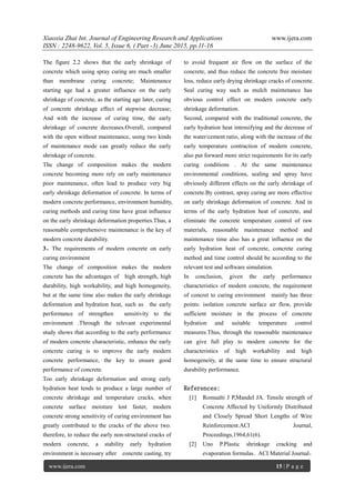 Xiaoxia Zhai Int. Journal of Engineering Research and Applications www.ijera.com
ISSN : 2248-9622, Vol. 5, Issue 6, ( Part -3) June 2015, pp.11-16
www.ijera.com 15 | P a g e
The figure 2.2 shows that the early shrinkage of
concrete which using spray curing are much smaller
than membrane curing concrete; Maintenance
starting age had a greater influence on the early
shrinkage of concrete, as the starting age later, curing
of concrete shrinkage effect of stepwise decrease;
And with the increase of curing time, the early
shrinkage of concrete decreases.Overall, compared
with the open without maintenance, using two kinds
of maintenance mode can greatly reduce the early
shrinkage of concrete.
The change of composition makes the modern
concrete becoming more rely on early maintenance
poor maintenance, often lead to produce very big
early shrinkage deformation of concrete. In terms of
modern concrete performance, environment humidity,
curing methods and curing time have great influence
on the early shrinkage deformation properties.Thus, a
reasonable comprehensive maintenance is the key of
modern concrete durability.
3、The requirements of modern concrete on early
curing environment
The change of composition makes the modern
concrete has the advantages of high strength, high
durability, high workability, and high homogeneity,
but at the same time also makes the early shrinkage
deformation and hydration heat, such as the early
performance of strengthen sensitivity to the
environment .Through the relevant experimental
study shows that according to the early performance
of modern concrete characteristic, enhance the early
concrete curing is to improve the early modern
concrete performance, the key to ensure good
performance of concrete.
Too early shrinkage deformation and strong early
hydration heat tends to produce a large number of
concrete shrinkage and temperature cracks, when
concrete surface moisture lost faster, modern
concrete strong sensitivity of curing environment has
greatly contributed to the cracks of the above two.
therefore, to reduce the early non-structural cracks of
modern concrete, a stability early hydration
environment is necessary after concrete casting, try
to avoid frequent air flow on the surface of the
concrete, and thus reduce the concrete free moisture
loss, reduce early drying shrinkage cracks of concrete.
Seal curing way such as mulch maintenance has
obvious control effect on modern concrete early
shrinkage deformation.
Second, compared with the traditional concrete, the
early hydration heat intensifying and the decrease of
the water/cement ratio, along with the increase of the
early temperature contraction of modern concrete,
also put forward more strict requirements for its early
curing conditions . At the same maintenance
environmental conditions, sealing and spray have
obviously different effects on the early shrinkage of
concrete.By contrast, spray curing are more effective
on early shrinkage deformation of concrete. And in
terms of the early hydration heat of concrete, and
eliminate the concrete temperature control of raw
materials, reasonable maintenance method and
maintenance time also has a great influence on the
early hydration heat of concrete, concrete curing
method and time control should be according to the
relevant test and software simulation.
In conclusion, given the early performance
characteristics of modern concrete, the requirement
of concret to curing environment mainly has three
points: isolation concrete surface air flow, provide
sufficient moisture in the process of concrete
hydration and suitable temperature control
measures.Thus, through the reasonable maintenance
can give full play to modern concrete for the
characteristics of high workability and high
homogeneity, at the same time to ensure structural
durability performance.
References:
[1] Romualti J P,Mandel JA. Tensile strength of
Concrete Affected by Uniformly Distributed
and Closely Spread Short Lengths of Wire
Reinforcement.ACI Journal,
Proceedings,1964,61(6).
[2] Uno P.Plastic shrinkage cracking and
evaporation formulas．ACI Material Journal，
 