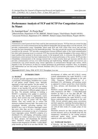Er.Amritpal Kaur Int. Journal of Engineering Research and Applications www.ijera.com
ISSN : 2248-9622, Vol. 5, Issue 6, ( Part - 5) June 2015, pp.12-17
www.ijera.com 12 | P a g e
Performance Analysis of TCP and SCTP For Congestion Losses
In Manet
Er.Amritpal Kaur*
, Er.Pooja Rani**
*
(Mtech.Scholar, Department of CSE, RBIEBT, Mohali Campus, Tehsil-Kharar, Punjab-140104 )
**
(Associate Professor, Department of IT, RBIEBT, Mohali Campus,Tehsil-Kharar, Punjab-140104 )
ABSTRACT-
Transmission control protocols have been used for data transmission process. TCP has been pre-owned for data
transmission over wired communication having different bandwidths and message delays over the network. TCP
provides communication using 3-handshake which sends RTS and ACK comes from server end and data
message has been transmitted over the bandwidth provided. This does not provide security over flooding attack
occurred on the network. TCP provides communication between different nodes of the wired communication
but when multi-streaming occurs in a network TCP does not provides proper throughput of the system which is
major problem that occurred in the previous system. In the proposed work, to overcome this problem SCTP
transmission control protocol has been implemented for the system performance of the system. SCTP provides
4-handshake communication in the message transmit due to which security factor get increases and this also
provides communication services over multi-streaming and multi-homing. Multiple sender and receivers can
communicate over wired network using various approaches of communication through same routers, which
degrades in the TCP protocol. In final we evaluate parameters for performance evaluation. Here, we designed
and implemented our test bed using Network Simulator (NS-2.35) to test the performance of both Routing
protocols.
Keywords-MANET, Delay, PDR, SCTP, TCP, Throughput, Loss rate
I. INTRODUCTION
1.1 MANET
A versatile specially appointed system (MANET) is
a persistently self-arranging, foundation less system
of cell phones joined without wires. Specially
appointed is Latin and signifies "for this reason”. In
a MANET each widget is involved in go without
reliance in any bearing [14], and will consequently
change its connections to different gadgets much of
the time. The principle challenge in building a
MANET is preparing every gadget to ceaselessly
keep up the data needed to legitimately course
activity. Such systems may work independent from
anyone else or may be joined with the bigger
Internet. They may contain one or various and
distinctive handsets between hubs. This results in an
exceedingly alterable, self-ruling topology [16].
MANETs are a sort of Wireless impromptu system
that more often than not has a routable systems
administration environment on top of a Connection
Layer impromptu system. MANETs comprise of a
distributed [15], self-shaping, self-mending system
as opposed to a lattice system has a focal controller
(to focus, advance, and disseminate the directing
table). MANETs around 2000-2015 commonly
impart at radio frequencies (30 MHz - 5 GHz).Multi-
jump transfers go back to no less than 500 BC. The
development of tablets and 802.11/Wi-Fi remote
systems administration has made MANETs a well
known exploration subject subsequent to the mid-
1990s. Numerous MANETs comprise of a
distributed [15], self-shaping, self-mending system
as opposed to a lattice system has a focal controller
(to focus, advance, and disseminate the directing
table).
MANETs around 2000-2015 commonly impart at
radio frequencies (30 MHz - 5 GHz).Multi-jump
transfers go back to no less than 500 BC. The
development of tablets and 802.11/Wi-Fi remote
systems administration has made MANETs a well
known exploration subject subsequent to the mid-
1990s. Several scholarly papers assess conventions
and their capacities, expecting fluctuating degrees of
versatility inside of a limited space, more often than
not with all hubs inside of a couple jumps of one
another.
Dissimilar protocols are then assessed taking into
account measures, such as, the bundle drop rate, the
transparency introduced by the routing protocol,
end-to-end packet delay, system throughput,
capacity to scale, and so forth [16].
1.2 TYPES OF MANET:
 Vehicular Ad hoc Networks (VANETs) are
utilized for correspondence among vehicles and in
RESEARCH ARTICLE OPEN ACCESS
OPENACACCESS
 