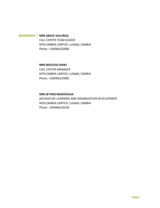 PAGE 4
REFERENCES MRS GRACE KALUNGA
CALL CENTER TEAM LEADER
MTN ZAMBIA LIMITED, LUSAKA, ZAMBIA
Phone: +260966220085
MRS MATILDA CHIWI
CALL CENTER MANAGER
MTN ZAMBIA LIMITED, LUSAKA, ZAMBIA
Phone: +260966220085
MRS JETHRO MUKATASHA
ADVISOR HR: LEARNING AND ORGANIZATION DEVELOPMENT
MTN ZAMBIA LIMITED, LUSAKA, ZAMBIA
Phone: +260966220236
 