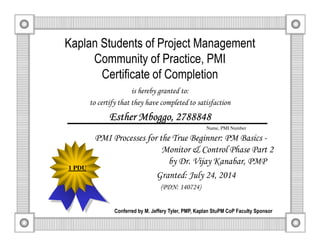 Kaplan Students of Project Management
Community of Practice, PMI
Certificate of Completion
is hereby granted to:
to certify that they have completed to satisfaction
EstherEstherEstherEsther MboggoMboggoMboggoMboggo, 2788848, 2788848, 2788848, 2788848
PMI Processes for the True Beginner: PM Basics -
Monitor & Control Phase Part 2
by Dr. Vijay Kanabar, PMP
Granted: July 24, 2014
(PDN: 140724)
Conferred by M. Jeffery Tyler, PMP, Kaplan StuPM CoP Faculty Sponsor
Name, PMI Number
1 PDU
 
