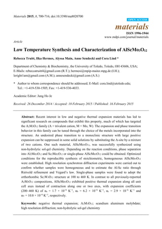 Materials 2015, 8, 700-716; doi:10.3390/ma8020700
materials
ISSN 1996-1944
www.mdpi.com/journal/materials
Article
Low Temperature Synthesis and Characterization of AlScMo3O12
Rebecca Truitt, Ilka Hermes, Alyssa Main, Anne Sendecki and Cora Lind *
Department of Chemistry & Biochemistry, the University of Toledo, Toledo, OH 43606, USA;
E-Mails: rebeccatruitt4@gmail.com (R.T.); hermesi@mpip-mainz.mpg.de (I.H.);
leright1am@gmail.com (A.M.); annesendecki@gmail.com (A.S.)
* Author to whom correspondence should be addressed; E-Mail: cora.lind@utoledo.edu;
Tel.: +1-419-530-1505; Fax: +1-419-530-4033.
Academic Editor: Jung Ho Je
Received: 26 December 2014 / Accepted: 10 February 2015 / Published: 16 February 2015
Abstract: Recent interest in low and negative thermal expansion materials has led to
significant research on compounds that exhibit this property, much of which has targeted
the A2M3O12 family (A = trivalent cation, M = Mo, W). The expansion and phase transition
behavior in this family can be tuned through the choice of the metals incorporated into the
structure. An undesired phase transition to a monoclinic structure with large positive
expansion can be suppressed in some solid solutions by substituting the A-site by a mixture
of two cations. One such material, AlScMo3O12, was successfully synthesized using
non-hydrolytic sol-gel chemistry. Depending on the reaction conditions, phase separation
into Al2Mo3O12 and Sc2Mo3O12 or single-phase AlScMo3O12 could be obtained. Optimized
conditions for the reproducible synthesis of stoichiometric, homogeneous AlScMo3O12
were established. High resolution synchrotron diffraction experiments were carried out to
confirm whether samples were homogeneous and to estimate the Al:Sc ratio through
Rietveld refinement and Vegard’s law. Single-phase samples were found to adopt the
orthorhombic Sc2W3O12 structure at 100 to 460 K. In contrast to all previously-reported
A2M3O12 compositions, AlScMo3O12 exhibited positive thermal expansion along all unit
cell axes instead of contraction along one or two axes, with expansion coefficients
(200–460 K) of αa = 1.7 × 10−6
K−1
, αb = 6.2 × 10−6
K−1
, αc = 2.9 × 10−6
K−1
and
αV = 10.8 ×10−6
K−1
, respectively.
Keywords: negative thermal expansion; A2M3O12; scandium aluminum molybdate;
high resolution diffraction; non-hydrolytic sol-gel chemistry
OPEN ACCESS
 