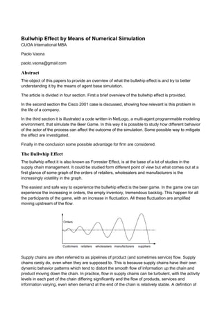 Bullwhip Effect by Means of Numerical Simulation
CUOA International MBA
Paolo Vaona
paolo.vaona@gmail.com
Abstract
The object of this papers to provide an overview of what the bullwhip effect is and try to better
understanding it by the means of agent base simulation.
The article is divided in four section. First a brief overview of the bullwhip effect is provided.
In the second section the Cisco 2001 case is discussed, showing how relevant is this problem in
the life of a company.
In the third section it is illustrated a code written in NetLogo, a multi-agent programmable modeling
environment, that simulate the Beer Game. In this way it is possible to study how different behavior
of the actor of the process can affect the outcome of the simulation. Some possible way to mitigate
the effect are investigated.
Finally in the conclusion some possible advantage for firm are considered.
The Bullwhip Effect
The bullwhip effect it is also known as Forrester Effect, is at the base of a lot of studies in the
supply chain management. It could be studied form different point of view but what comes out at a
first glance of some graph of the orders of retailers, wholesalers and manufacturers is the
increasingly volatility in the graph.
The easiest and safe way to experience the bullwhip effect is the beer game. In the game one can
experience the increasing in orders, the empty inventory, tremendous backlog. This happen for all
the participants of the game, with an increase in fluctuation. All these fluctuation are amplified
moving upstream of the flow.
Supply chains are often referred to as pipelines of product (and sometimes service) flow. Supply
chains rarely do, even when they are supposed to. This is because supply chains have their own
dynamic behavior patterns which tend to distort the smooth flow of information up the chain and
product moving down the chain. In practice, flow in supply chains can be turbulent, with the activity
levels in each part of the chain differing significantly and the flow of products, services and
information varying, even when demand at the end of the chain is relatively stable. A definition of
 