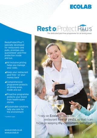 RestoProtectPlus™,
specially developed
for restaurants and
pubs, promises you
guaranteed*
pest-free
protection inside
and out.
All inclusive pricing
helps you manage
your costs
Keep your restaurant
pest-free – or your
money back*
Comprehensive
programme protects
all dining areas,
inside and out
Proactive programme
protects your brand
from health-scare
stories
Sustainable solutions
help you care for
the environment
* Conditions apply
The dedicated pest-free programme for all dining areas
www.ecolab.co.uk
www.ecolab.ie
“I rely on Ecolab to keep my
restaurant free of pests, so that I can
focus on keeping my customers satisfied”
 