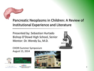 Pancreatic Neoplasms in Children: A Review of
Institutional Experience and Literature
0
Presented by: Sebastian Hurtado
Bishop O’Dowd High School, Senior
Mentor: Dr. Wendy Su, M.D.
CHORI Summer Symposium
August 15, 2014
 