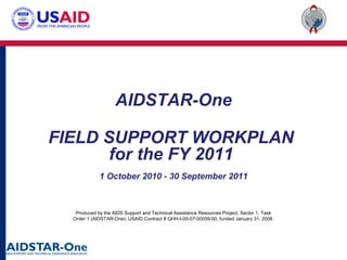 Produced by the AIDS Support and Technical Assistance Resources Project, Sector 1, Task
Order 1 (AIDSTAR-One), USAID Contract # GHH-I-00-07-00059-00, funded January 31, 2008.
AIDSTAR-One
FIELD SUPPORT WORKPLAN
for the FY 2011
1 October 2010 - 30 September 2011
 