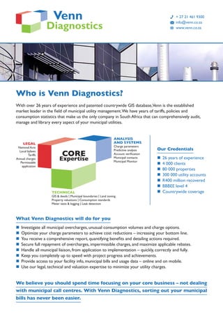 Who is Venn Diagnostics?
With over 26 years of experience and patented countrywide GIS database,Venn is the established
market leader in the field of municipal utility management.We have years of tariffs, policies and
consumption statistics that make us the only company in South Africa that can comprehensively audit,
manage and library every aspect of your municipal utilities.
What Venn Diagnostics will do for you
n	 Investigate all municipal overcharges, unusual consumption volumes and charge options.
n	 Optimize your charge parameters to achieve cost reductions – increasing your bottom line.
n	 You receive a comprehensive report, quantifying benefits and detailing actions required.
n	 Secure full repayment of overcharges, impermissible charges, and maximize applicable rebates.
n	 Handle all municipal liaison, from application to implementation – quickly, correctly and fully.
n	 Keep you completely up to speed with project progress and achievements.
n	 Provide access to your facility info, municipal bills and usage data – online and on mobile.
n	 Use our legal, technical and valuation expertise to minimize your utility charges.
We believe you should spend time focusing on your core business – not dealing
with municipal call centres. With Venn Diagnostics, sorting out your municipal
bills has never been easier.
	 + 27 21 461 9300
	 info@venn.co.za
	 www.venn.co.za
Our Credentials
n	 26 years of experience
n	 4 000 clients
n	 80 000 properties
n	 300 000 utility accounts
n	 R400 million recovered
n	 BBBEE level 4
n	 Countrywide coverage
CORE
Expertise
LEGAL
National Acts
Local bylaws
Tariffs
Annual charges
Permissable
application
ANALYSIS
AND SYSTEMS
Charge parameters
Predictive analysis
Account verification
Municipal contacts
Municipal Monitor
TECHNICAL
GIS & deeds | Municipal boundaries | Land zoning
Property valuations | Consumption standards
Meter tests & logging | Leak detection
 