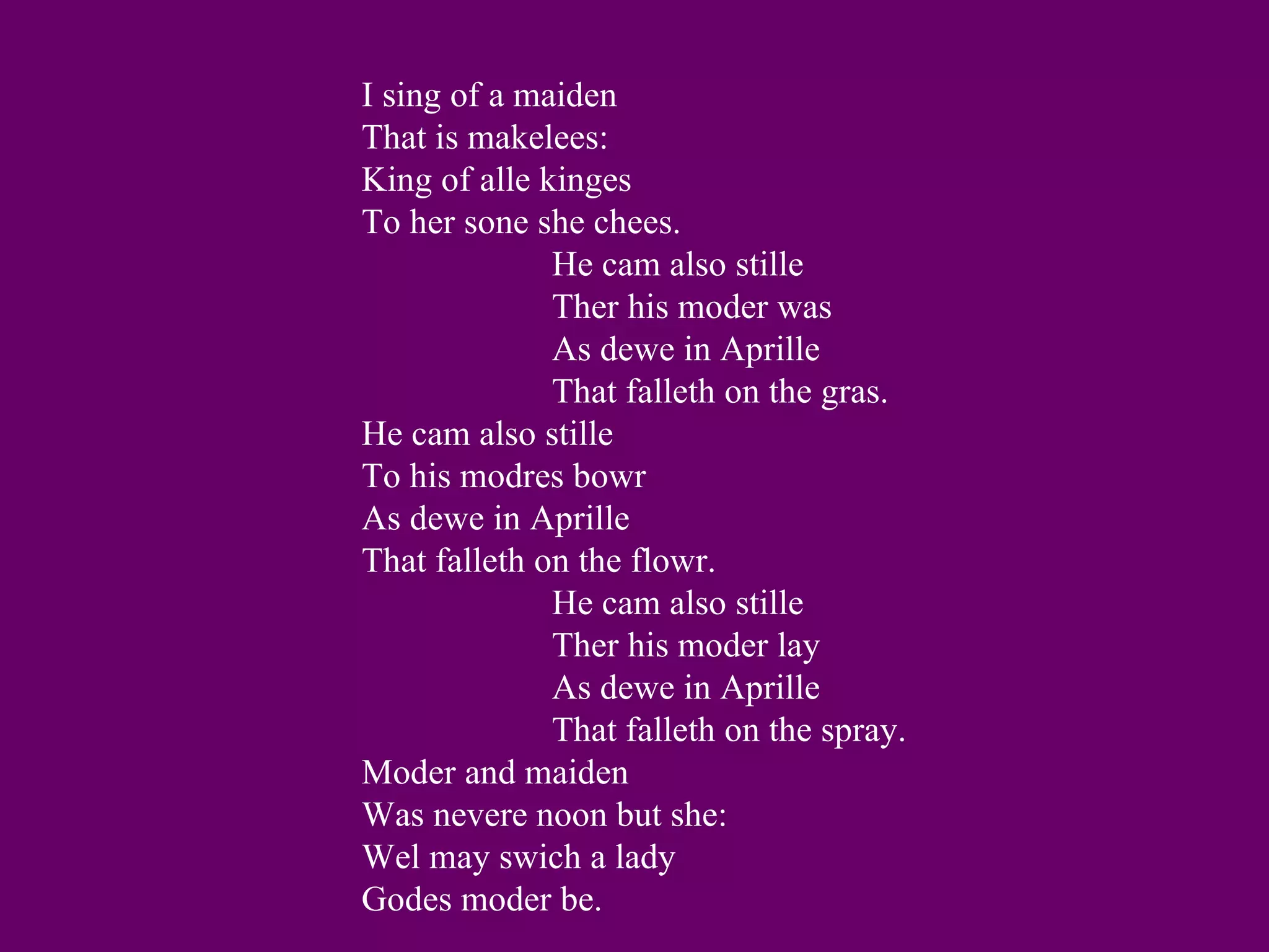 I sing of a maiden
That is makelees:
King of alle kinges
To her sone she chees.
              He cam also stille
              Ther his moder was
              As dewe in Aprille
              That falleth on the gras.
He cam also stille
To his modres bowr
As dewe in Aprille
That falleth on the flowr.
              He cam also stille
              Ther his moder lay
              As dewe in Aprille
              That falleth on the spray.
Moder and maiden
Was nevere noon but she:
Wel may swich a lady
Godes moder be.
 