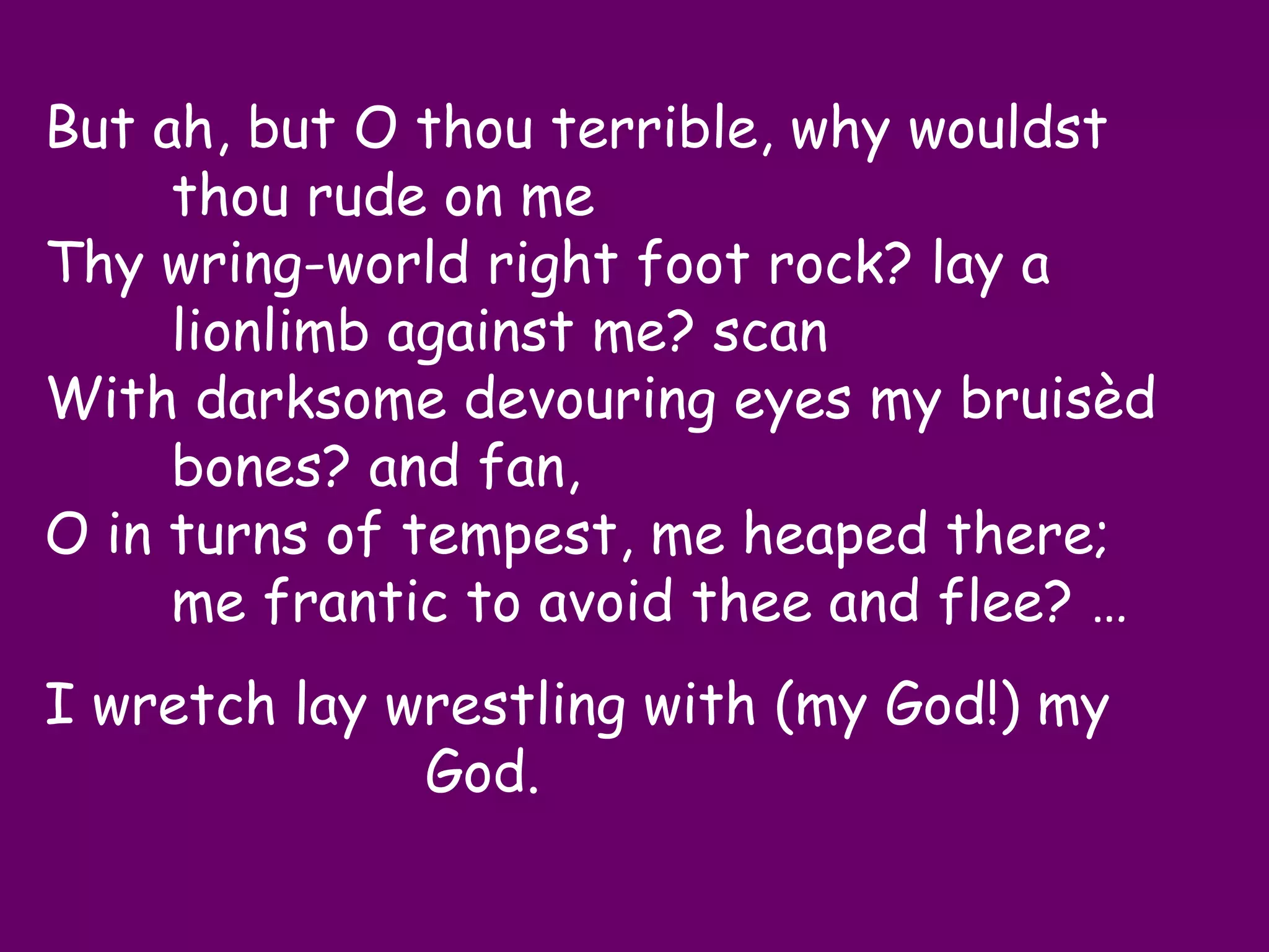 But ah, but O thou terrible, why wouldst
     thou rude on me
Thy wring-world right foot rock? lay a
     lionlimb against me? scan
With darksome devouring eyes my bruisèd
     bones? and fan,
O in turns of tempest, me heaped there;
     me frantic to avoid thee and flee? …
I wretch lay wrestling with (my God!) my
              God.
 