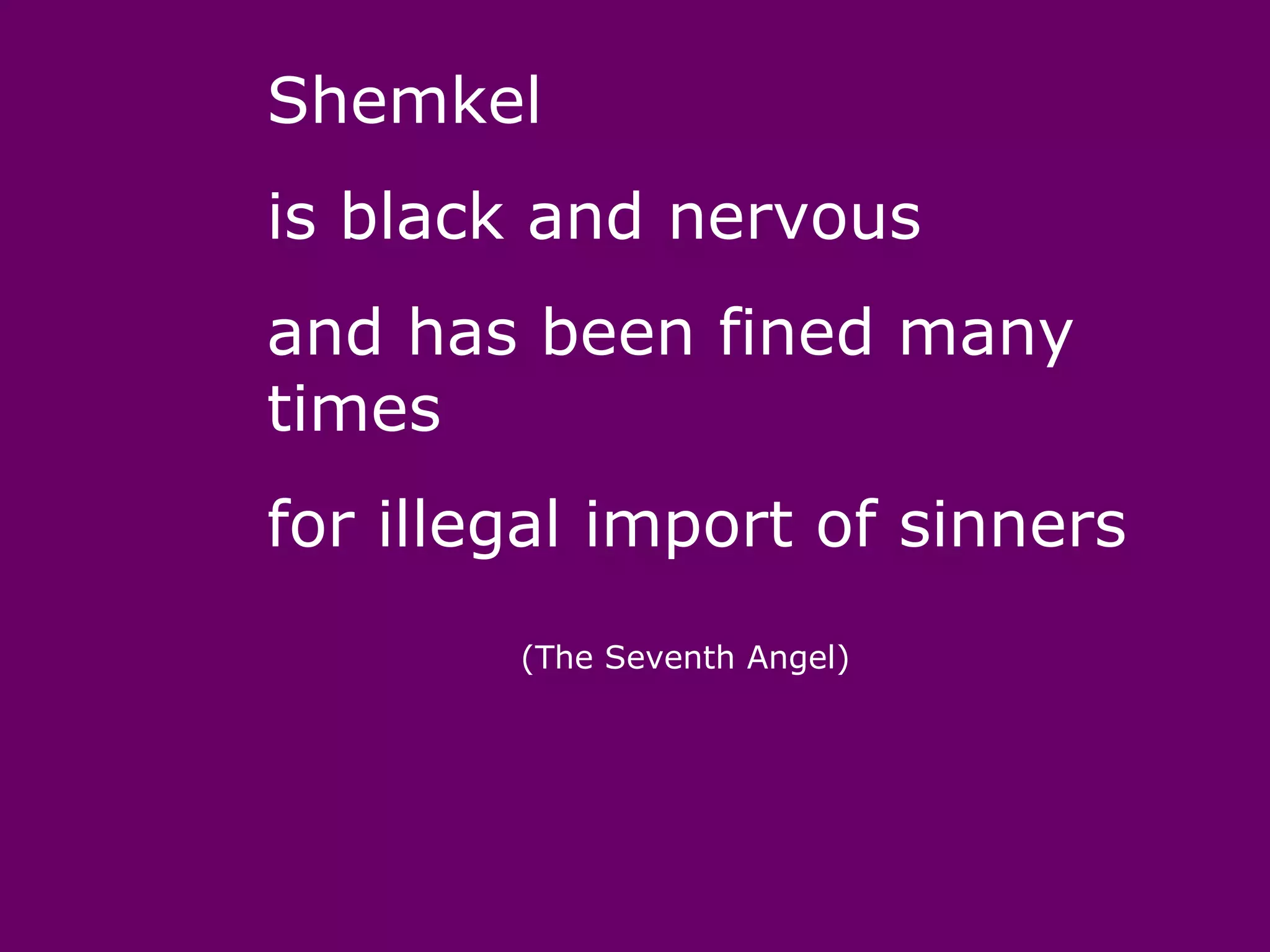 Shemkel
is black and nervous
and has been fined many
times
for illegal import of sinners
        (The Seventh Angel)
 