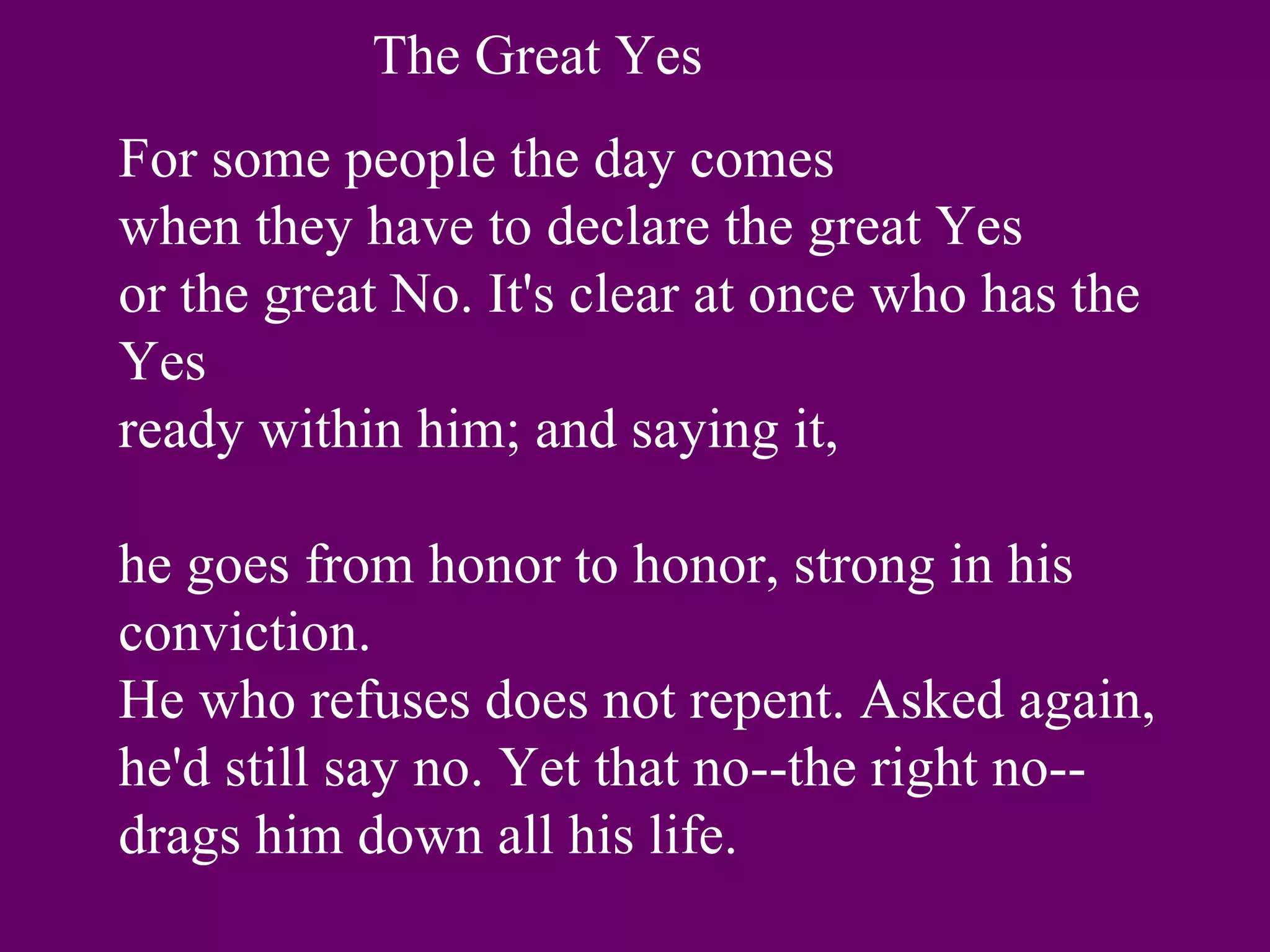 The Great Yes
For some people the day comes
when they have to declare the great Yes
or the great No. It's clear at once who has the
Yes
ready within him; and saying it,

he goes from honor to honor, strong in his
conviction.
He who refuses does not repent. Asked again,
he'd still say no. Yet that no--the right no--
drags him down all his life.
 