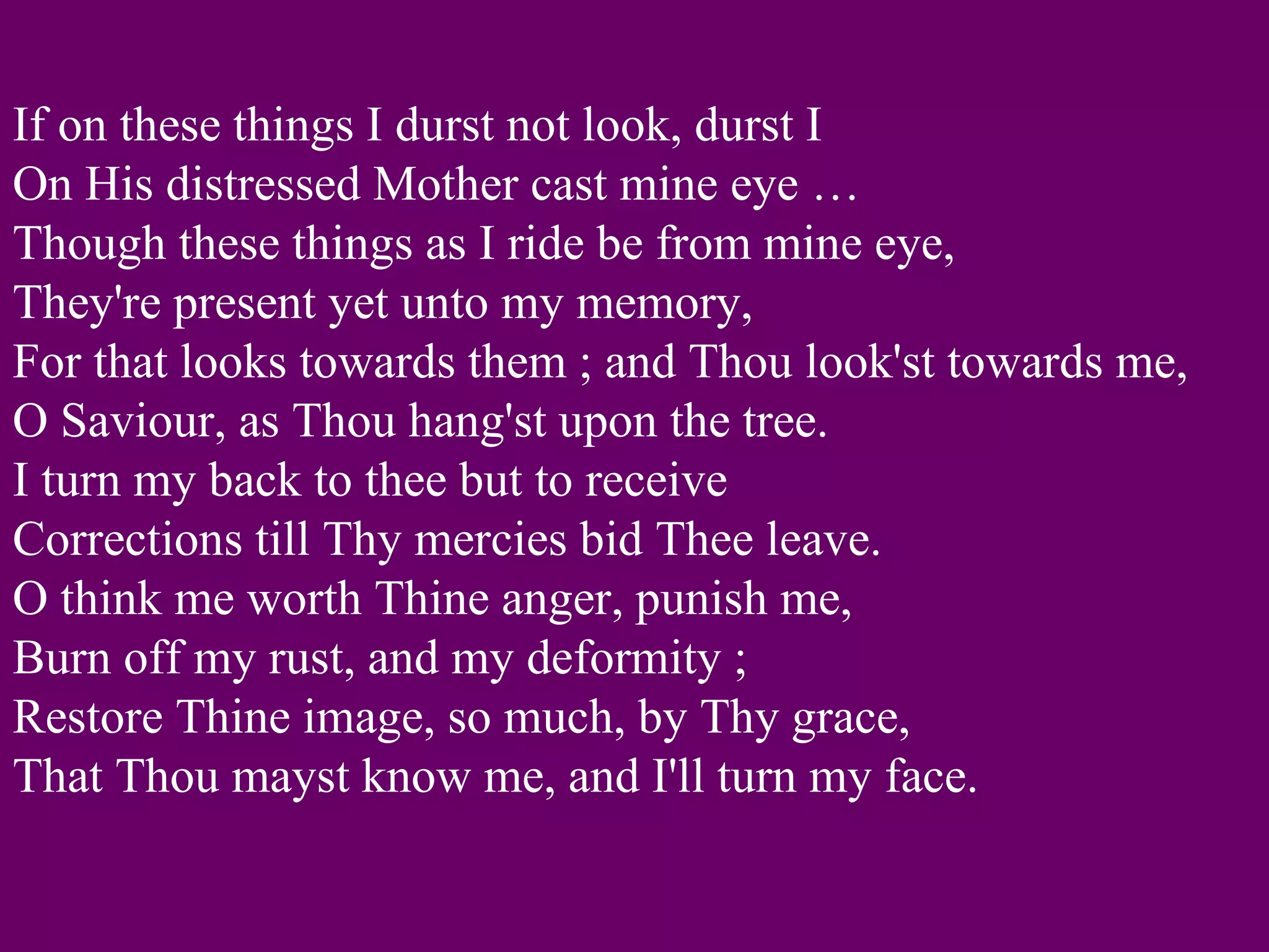 If on these things I durst not look, durst I
On His distressed Mother cast mine eye …
Though these things as I ride be from mine eye,
They're present yet unto my memory,
For that looks towards them ; and Thou look'st towards me,
O Saviour, as Thou hang'st upon the tree.
I turn my back to thee but to receive
Corrections till Thy mercies bid Thee leave.
O think me worth Thine anger, punish me,
Burn off my rust, and my deformity ;
Restore Thine image, so much, by Thy grace,
That Thou mayst know me, and I'll turn my face.
 