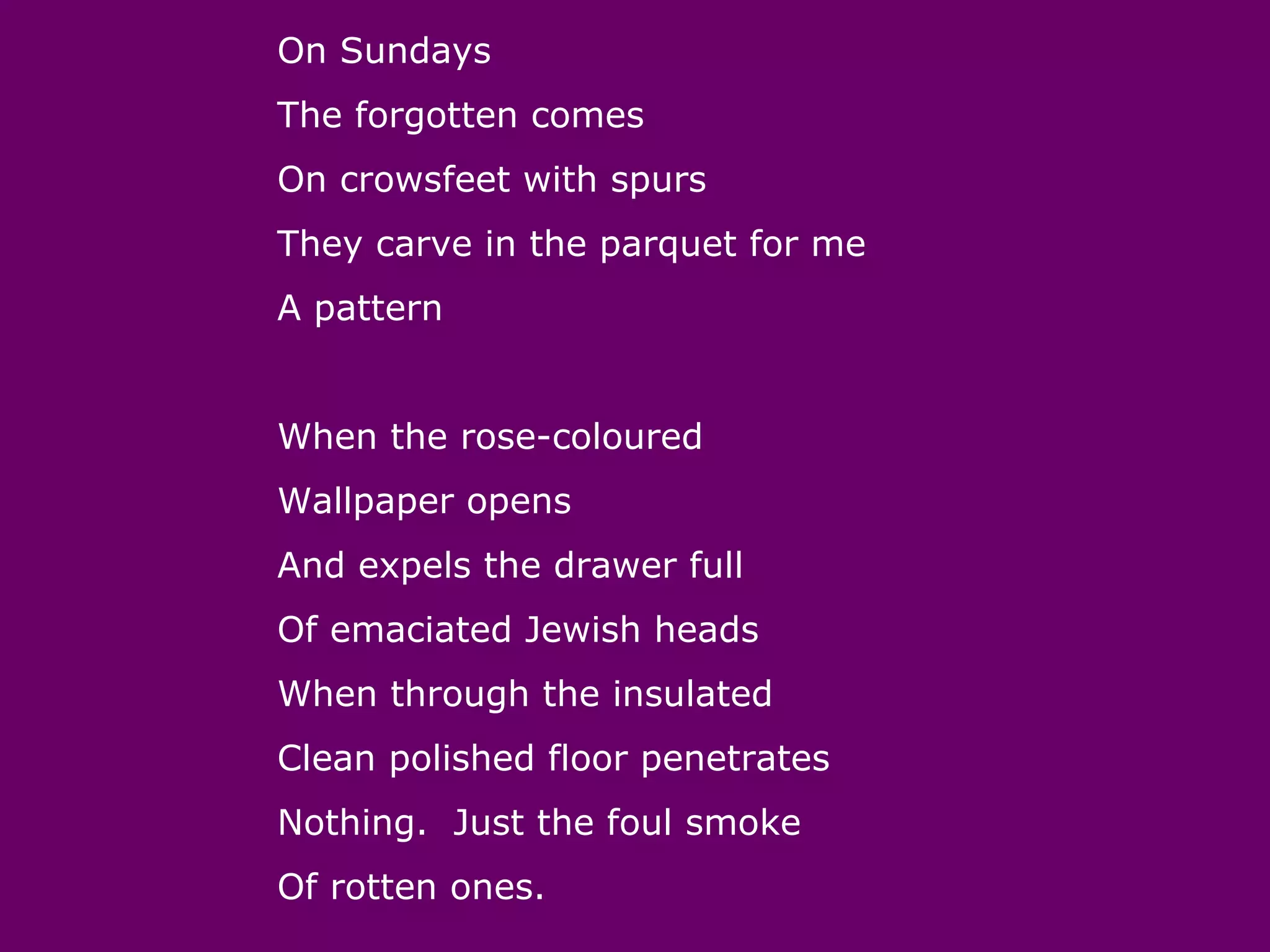On Sundays
The forgotten comes
On crowsfeet with spurs
They carve in the parquet for me
A pattern


When the rose-coloured
Wallpaper opens
And expels the drawer full
Of emaciated Jewish heads
When through the insulated
Clean polished floor penetrates
Nothing. Just the foul smoke
Of rotten ones.
 