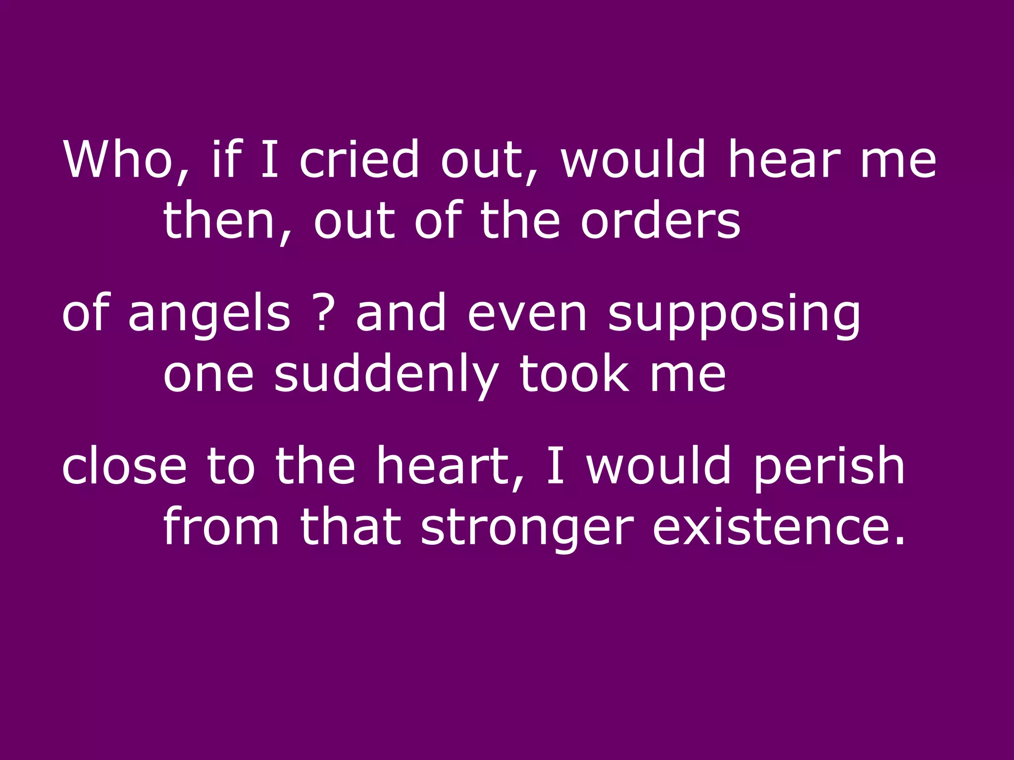 Who, if I cried out, would hear me
   then, out of the orders
of angels ? and even supposing
    one suddenly took me
close to the heart, I would perish
    from that stronger existence.
 