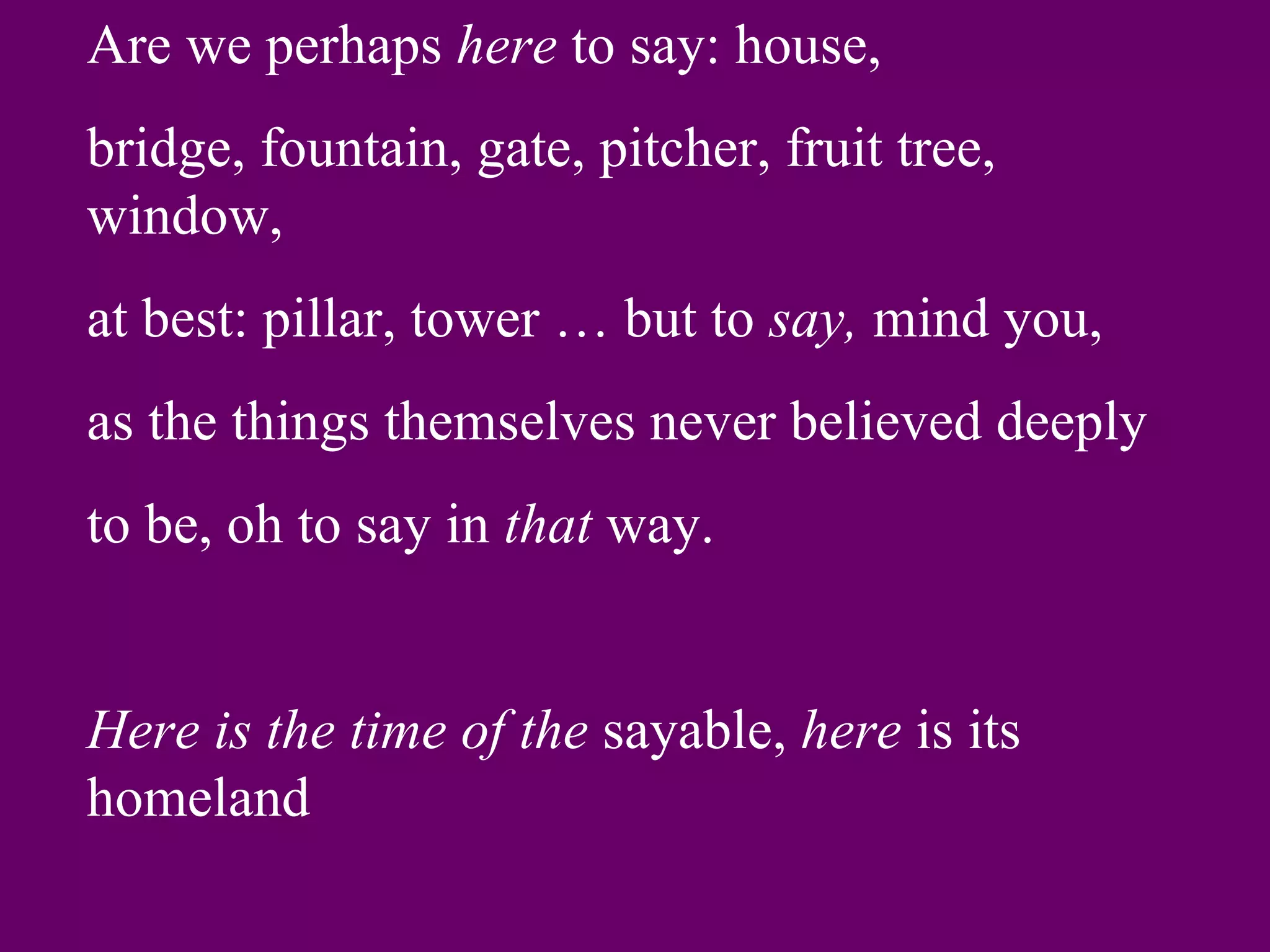 Are we perhaps here to say: house,
bridge, fountain, gate, pitcher, fruit tree,
window,
at best: pillar, tower … but to say, mind you,
as the things themselves never believed deeply
to be, oh to say in that way.


Here is the time of the sayable, here is its
homeland
 