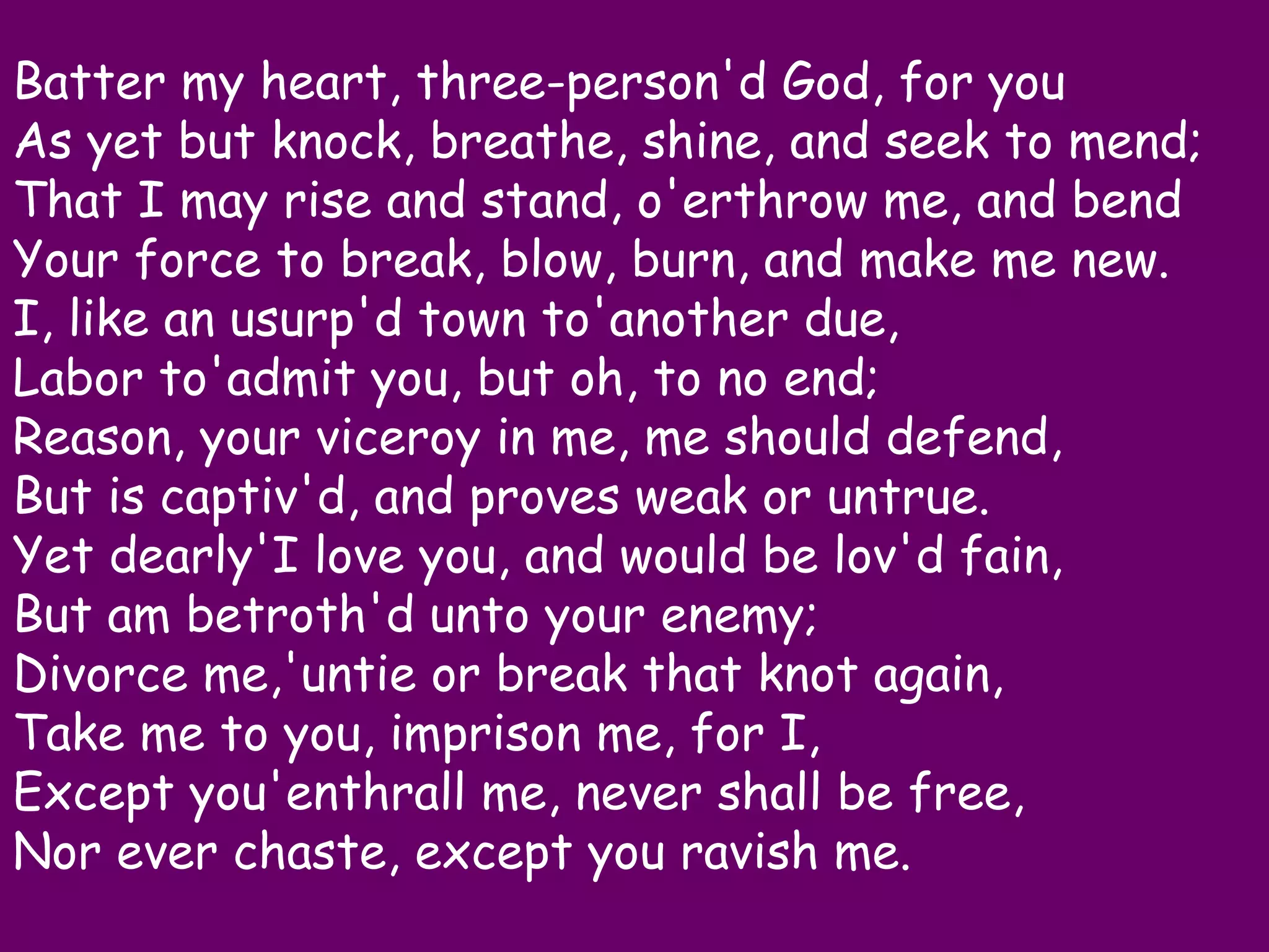 Batter my heart, three-person'd God, for you
As yet but knock, breathe, shine, and seek to mend;
That I may rise and stand, o'erthrow me, and bend
Your force to break, blow, burn, and make me new.
I, like an usurp'd town to'another due,
Labor to'admit you, but oh, to no end;
Reason, your viceroy in me, me should defend,
But is captiv'd, and proves weak or untrue.
Yet dearly'I love you, and would be lov'd fain,
But am betroth'd unto your enemy;
Divorce me,'untie or break that knot again,
Take me to you, imprison me, for I,
Except you'enthrall me, never shall be free,
Nor ever chaste, except you ravish me.
 