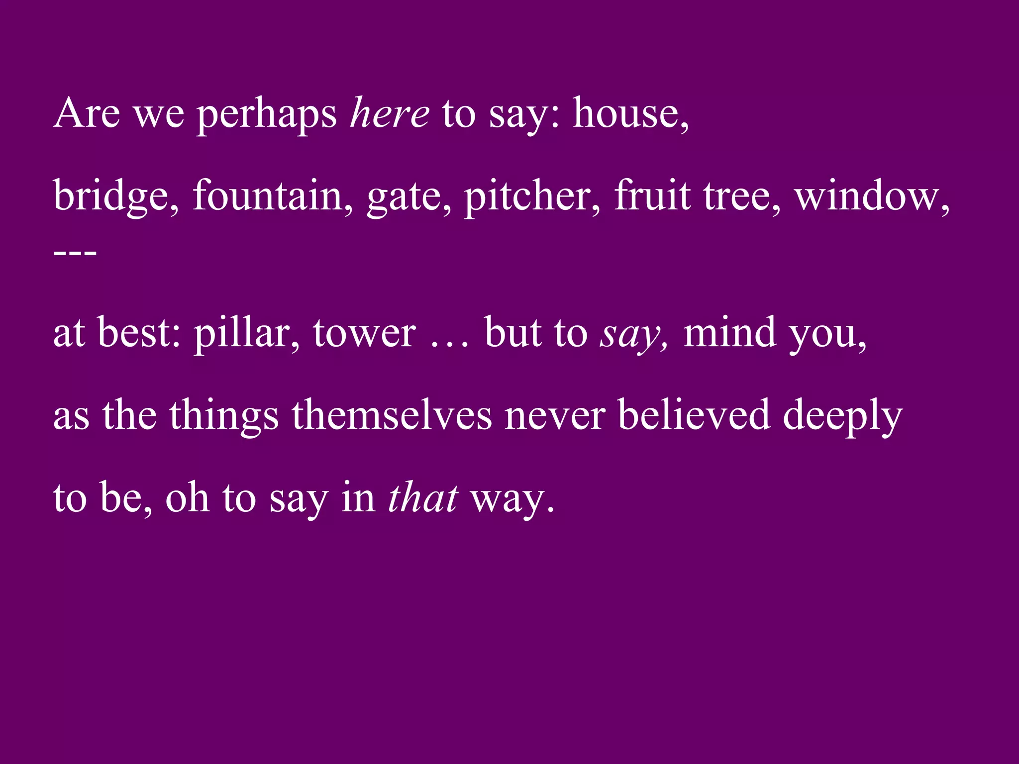 Are we perhaps here to say: house,
bridge, fountain, gate, pitcher, fruit tree, window,
---
at best: pillar, tower … but to say, mind you,
as the things themselves never believed deeply
to be, oh to say in that way.
 