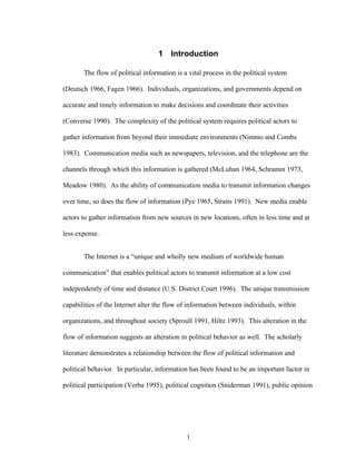 1
1 Introduction
The flow of political information is a vital process in the political system
(Deutsch 1966, Fagen 1966). Individuals, organizations, and governments depend on
accurate and timely information to make decisions and coordinate their activities
(Converse 1990). The complexity of the political system requires political actors to
gather information from beyond their immediate environments (Nimmo and Combs
1983). Communication media such as newspapers, television, and the telephone are the
channels through which this information is gathered (McLuhan 1964, Schramm 1973,
Meadow 1980). As the ability of communication media to transmit information changes
over time, so does the flow of information (Pye 1965, Straits 1991). New media enable
actors to gather information from new sources in new locations, often in less time and at
less expense.
The Internet is a “unique and wholly new medium of worldwide human
communication” that enables political actors to transmit information at a low cost
independently of time and distance (U.S. District Court 1996). The unique transmission
capabilities of the Internet alter the flow of information between individuals, within
organizations, and throughout society (Sproull 1991, Hiltz 1993). This alteration in the
flow of information suggests an alteration in political behavior as well. The scholarly
literature demonstrates a relationship between the flow of political information and
political behavior. In particular, information has been found to be an important factor in
political participation (Verba 1995), political cognition (Sniderman 1991), public opinion
 