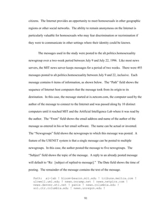 91
citizens. The Internet provides an opportunity to meet homosexuals in other geographic
regions or other social networks. The ability to remain anonymous on the Internet is
particularly valuable for homosexuals who may fear discrimination or recrimination if
they were to communicate in other settings where their identity could be known.
The messages used in the study were posted to the alt.politics.homosexuality
newsgroup over a two-week period between July 9 and July 22, 1996. Like most news
servers, the MIT news server keeps messages for a period of two weeks. There were 493
messages posted to alt.politics.homosexuality between July 9 and 22, inclusive. Each
message contains 6 items of information, as shown below. The “Path” field shows the
sequence of Internet host computers that the message took from its origin to its
destination. In this case, the message started at ix.netcom.com, the computer used by the
author of the message to connect to the Internet and was passed along by 10 distinct
computers until it reached MIT and the Artificial Intelligence Lab where it was read by
the author. The “From” field shows the email address and name of the author of the
message as entered in his or her email software. The name can be actual or invented.
The “Newsgroups” field shows the newsgroups to which this message was posted. A
feature of the USENET system is that a single message can be posted to multiple
newsgroups. In this case, the author posted the message to five newsgroups. The
“Subject” field shows the topic of the message. A reply to an already posted message
will default to “Re: [subject of replied-to message].” The Date field shows the time of
posting. The remainder of the message contains the text of the message.
Path: ai-lab ! bloom-beacon.mit.edu ! tribune.meitca.com !
ulowell.uml.edu ! news.onramp.net ! news.netpics.com !
news.denver.eti.net ! panix ! news.columbia.edu !
sol.ctr.columbia.edu ! news.uoregon.edu !
 
