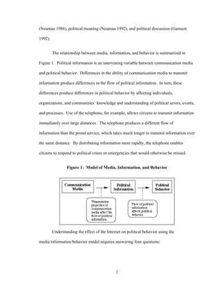 2
(Neuman 1986), political meaning (Neuman 1992), and political discussion (Gamson
1992).
The relationship between media, information, and behavior is summarized in
Figure 1. Political information is an intervening variable between communication media
and political behavior. Differences in the ability of communication media to transmit
information produce differences in the flow of political information. In turn, these
differences produce differences in political behavior by affecting individuals,
organizations, and communities’ knowledge and understanding of political actors, events,
and processes. Use of the telephone, for example, allows citizens to transmit information
immediately over large distances. The telephone produces a different flow of
information than the postal service, which takes much longer to transmit information over
the same distance. By distributing information more rapidly, the telephone enables
citizens to respond to political crises or emergencies that would otherwise be missed.
Figure 1: Model of Media, Information, and Behavior
Understanding the effect of the Internet on political behavior using the
media/information/behavior model requires answering four questions:
 