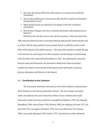 3
1. How does the Internet differ from other media in its transmission of political
information?
2. How do these differences in transmission affect the flow of political information
among political actors?
3. Which political actors are affected by the changes in the flow of political
information?
4. How do these changes in the flow of political information affect political actors’
behavior?
Political science has been slow to take up these questions. Only one panel at the
1996 American Political Science Association Meeting addressed the Internet directly and
as of July 1996 the major political science journals had yet to publish an article on the
effect of the Internet on the political process. This dissertation intends to remedy this gap
in the literature by examining the first three questions and developing an understanding
of the first half of the media/information/behavior chain. By exploring the connection
between media and information, this dissertation should assist future researchers
complete the chain by answering the fourth question and exploring the connection
between information and behavior on the Internet.
1.1 Contribution to the Literature
The dissertation contributes most directly to the field of political communication.
Three literatures in the field are particularly relevant. The first overlaps with media
studies and addresses the social and political effects of new communication media.
Noteworthy studies have been conducted on pamphlets (Goldsberry 1995), the telegraph
(Blondheim 1994), radio (Chester 1969, Reinsch 1988), the telephone (Aronson 1971, De
Sola Pool 1977), newspapers (Schudson 1978), television (Mickelson 1972, Ranney
1983), mass media (Benjamin 1982, Gordon, 1977), and electronic media (Abramson
 