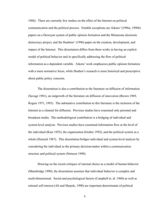 4
1988). There are currently few studies on the effect of the Internet on political
communication and the political process. Notable exceptions are Aikens’ (1996a, 1996b)
papers on a Deweyan system of public opinion formation and the Minnesota electronic
democracy project, and the Haubens’ (1996) paper on the creation, development, and
impact of the Internet. This dissertation differs from these works in having an explicit
model of political behavior and in specifically addressing the flow of political
information as a dependent variable. Aikens’ work emphasizes public opinion formation
with a more normative focus, while Hauben’s research is more historical and prescriptive
about public policy concerns.
The dissertation is also a contribution to the literature on diffusion of information
(Savage 1981), an outgrowth of the literature on diffusion of innovation (Brown 1969,
Rogers 1971, 1995). The substantive contribution to this literature is the inclusion of the
Internet as a channel for diffusion. Previous studies have examined only personal and
broadcast media. The methodological contribution is a bridging of individual and
system-level analysis. Previous studies have examined information flow at the level of
the individual (Katz 1955), the organization (Graber 1992), and the political system as a
whole (Deutsch 1967). This dissertation bridges individual and system-level analysis by
considering the individual as the primary decision-maker within a communication
structure and political system (Stimson 1990).
Drawing on the recent critiques of rational choice as a model of human behavior
(Mansbridge 1990), the dissertation assumes that individual behavior is complex and
multi-dimensional. Social and psychological factors (Campbell et. al. 1960) as well as
rational self-interest (Alt and Shepsle, 1990) are important determinants of political
 