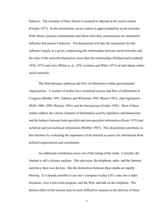 5
behavior. The interplay of these factors is assumed to depend on the social context
(Fischer 1977). In this dissertation, social context is approximated by social networks.
With whom a person communicates and about what they communicate are assumed to
influence that person’s behavior. The dissertation will take the mechanism for this
influence largely as a given, emphasizing the relationships between social networks and
the roles of the networks themselves more than the relationships (Holland and Leinhardt
1970, 1975) and roles (White et. al. 1976, Lorraine and White 1971) of individuals within
social networks.
The third literature addresses the flow of information within governmental
organizations. A number of studies have examined sources and flow of information in
Congress (Bimber 1991, Sabatier and Whiteman 1985, Maisel 1981), state legislatures
(Riffe 1988, 1990, Mooney 1991), and the bureaucracy (Graber 1992). Most of these
studies address the various channels of information used by legislators and bureaucrats
and the balance between both specialist and non-specialist information (Zwier 1979) and
technical and non-technical information (Webber 1987). This dissertation contributes to
this literature by evaluating the importance of the Internet as source for information from
political organizations and constituents.
An additional contribution arises out of the timing of the study. Currently, the
Internet is still a distinct medium. The television, the telephone, radio, and the Internet
each have their own devices. But the distinctions between these media are rapidly
blurring. It is already possible to use one’s computer to play CD’s, tune into a radio
broadcast, view a television program, surf the Web, and talk on the telephone. The
distinct effect of the Internet may be more difficult to measure as the delivery of these
 