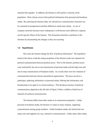 6
channels blur together. In addition, the Internet is still used by a minority of the
population. Most citizens receive their political information from personal and broadcast
media. By analyzing the Internet today, the old and new communication structures can
be examined in juxtaposition and their differences noted more clearly. As use of
computer networks becomes more widespread, it will become more difficult to separate
out the specific effects of the Internet. This dissertation therefore contributes to the
literature by documenting the changes as they are occurring.
1.2 Hypotheses
How does the Internet change the flow of political information? The hypothesis
tested in this thesis is that the unique properties of the Internet create new channels for
political communication between political actors. Prior to the Internet, political actors
were restricted by the one-to-one transmission of personal media and the high costs and
one-to-many transmissions of broadcast media. As a result, there were few channels of
communication between citizens and political organizations. The press served as a
gatekeeper, gathering information via personal media, filtering that information, and
broadcasting it out again to its citizen-audience. This broadcast structure of political
communication, depicted on the left side of Figure 2 below, exhibits a limited set of
channels for political communication.
The Internet differs from other media in its transmission properties. Unlike
personal or broadcast media, the Internet is a many-to-many medium, supporting
communication among group members. Unlike broadcast media, the Internet has low
setup costs and supports two-way, interactive communication. Unlike many other media,
 