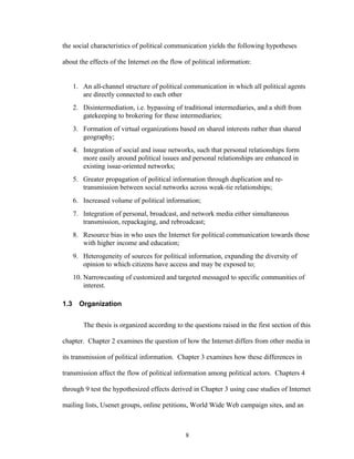 8
the social characteristics of political communication yields the following hypotheses
about the effects of the Internet on the flow of political information:
1. An all-channel structure of political communication in which all political agents
are directly connected to each other
2. Disintermediation, i.e. bypassing of traditional intermediaries, and a shift from
gatekeeping to brokering for these intermediaries;
3. Formation of virtual organizations based on shared interests rather than shared
geography;
4. Integration of social and issue networks, such that personal relationships form
more easily around political issues and personal relationships are enhanced in
existing issue-oriented networks;
5. Greater propagation of political information through duplication and re-
transmission between social networks across weak-tie relationships;
6. Increased volume of political information;
7. Integration of personal, broadcast, and network media either simultaneous
transmission, repackaging, and rebroadcast;
8. Resource bias in who uses the Internet for political communication towards those
with higher income and education;
9. Heterogeneity of sources for political information, expanding the diversity of
opinion to which citizens have access and may be exposed to;
10. Narrowcasting of customized and targeted messaged to specific communities of
interest.
1.3 Organization
The thesis is organized according to the questions raised in the first section of this
chapter. Chapter 2 examines the question of how the Internet differs from other media in
its transmission of political information. Chapter 3 examines how these differences in
transmission affect the flow of political information among political actors. Chapters 4
through 9 test the hypothesized effects derived in Chapter 3 using case studies of Internet
mailing lists, Usenet groups, online petitions, World Wide Web campaign sites, and an
 