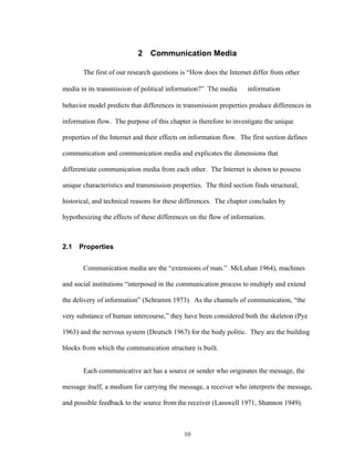 10
2 Communication Media
The first of our research questions is “How does the Internet differ from other
media in its transmission of political information?” The media ⇒ information ⇒
behavior model predicts that differences in transmission properties produce differences in
information flow. The purpose of this chapter is therefore to investigate the unique
properties of the Internet and their effects on information flow. The first section defines
communication and communication media and explicates the dimensions that
differentiate communication media from each other. The Internet is shown to possess
unique characteristics and transmission properties. The third section finds structural,
historical, and technical reasons for these differences. The chapter concludes by
hypothesizing the effects of these differences on the flow of information.
2.1 Properties
Communication media are the “extensions of man.” McLuhan 1964), machines
and social institutions “interposed in the communication process to multiply and extend
the delivery of information” (Schramm 1973). As the channels of communication, “the
very substance of human intercourse,” they have been considered both the skeleton (Pye
1963) and the nervous system (Deutsch 1967) for the body politic. They are the building
blocks from which the communication structure is built.
Each communicative act has a source or sender who originates the message, the
message itself, a medium for carrying the message, a receiver who interprets the message,
and possible feedback to the source from the receiver (Lasswell 1971, Shannon 1949).
 