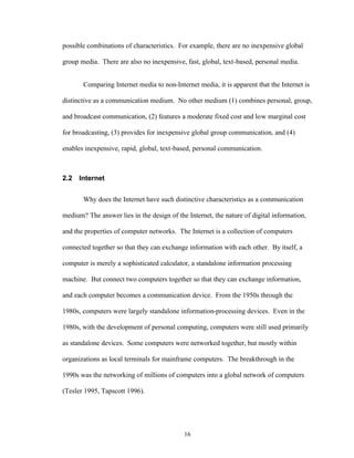 16
possible combinations of characteristics. For example, there are no inexpensive global
group media. There are also no inexpensive, fast, global, text-based, personal media.
Comparing Internet media to non-Internet media, it is apparent that the Internet is
distinctive as a communication medium. No other medium (1) combines personal, group,
and broadcast communication, (2) features a moderate fixed cost and low marginal cost
for broadcasting, (3) provides for inexpensive global group communication, and (4)
enables inexpensive, rapid, global, text-based, personal communication.
2.2 Internet
Why does the Internet have such distinctive characteristics as a communication
medium? The answer lies in the design of the Internet, the nature of digital information,
and the properties of computer networks. The Internet is a collection of computers
connected together so that they can exchange information with each other. By itself, a
computer is merely a sophisticated calculator, a standalone information processing
machine. But connect two computers together so that they can exchange information,
and each computer becomes a communication device. From the 1950s through the
1980s, computers were largely standalone information-processing devices. Even in the
1980s, with the development of personal computing, computers were still used primarily
as standalone devices. Some computers were networked together, but mostly within
organizations as local terminals for mainframe computers. The breakthrough in the
1990s was the networking of millions of computers into a global network of computers
(Tesler 1995, Tapscott 1996).
 