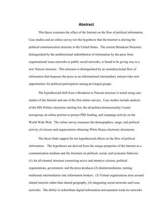 Abstract
This thesis examines the effect of the Internet on the flow of political information.
Case studies and an online survey test the hypothesis that the Internet is altering the
political communication structure in the United States. The current Broadcast Structure,
distinguished by the unidirectional redistribution of information by the press from
organizational issue-networks to public social-networks, is found to be giving way to a
new Netcast structure. This structure is distinguished by an omnidirectional flow of
information that bypasses the press as an informational intermediary and provides new
opportunities for political participation among privileged groups.
The hypothesized shift from a Broadcast to Netcast structure is tested using case
studies of the Internet and one of the first online surveys. Case studies include analysis
of the MN-Politics electronic mailing list, the alt.politics.homosexuality Usenet
newsgroup, an online petition to protect PBS funding, and campaign activity on the
World Wide Web. The online survey measures the demographics, usage, and political
activity of citizens and organizations obtaining White House electronic documents.
The thesis finds support for ten hypothesized effects on the flow of political
information. The hypotheses are derived from the unique properties of the Internet as a
communication medium and the literature on political, social, and economic behavior.
(1) An all-channel structure connecting active and attentive citizens, political
organizations, government, and the press produces (2) disintermediation, turning
traditional intermediaries into information brokers. (3) Virtual organizations arise around
shared interests rather than shared geography, (4) integrating social networks and issue
networks. The ability to redistribute digital information and maintain weak-tie networks
 