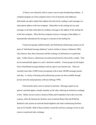 21
A listserv uses electronic mail to create a one-to-many broadcasting medium. A
computer program on a host computer stores a list of electronic mail addresses.
Individuals can add or delete their address from the list by sending e-mail messages to a
subscription address at the host computer. Subscribers to the mailing list can send
messages to all other subscribers by sending a message to the address of the mailing list
at the host computer. When the host computer receives a message to that address, it
automatically rebroadcasts the message to everyone on the mailing list.
Usenet newsgroups, bulletin boards, and Web-based conferencing systems are all
types of “distributed message databases” and are similar to listservs (Johansen 1988).
Like listservs, they allow discussion and the exchange of information on a particular
topic. Unlike listservs, submissions are archived and must be retrieved by a reader. They
do not automatically appear in a user’s electronic mailbox. Usenet groups are the largest
form of distributed message databases and are open to any Internet user. There are
currently more than 15,000 Usenet newsgroups with at least 100,000 messages posted
each day. A variety of meeting and conferencing systems are also available through
private networks and proprietary software (Schrage 1990).
Chat facilities allow users to interact in real-time. Messages typed on one
person’s terminal appear virtually instantly on the other, allowing an interactive exchange
of text. Online services such as America Online and CompuServe have their own chat
systems, while the Internet has facilities such as Internet Relay Chat and WebChat.
Related to chat system are network-based telephone and video-conferencing facilities
such as CU-SeeMe. Both of these facilities extend the real-time exchange of text in chat
rooms to sound and video exchange.
 
