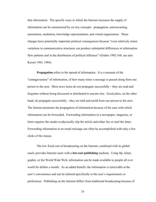 24
that information. The specific ways in which the Internet increases the supply of
information can be summarized by six key concepts: propagation, narrowcasting,
automation, mediation, knowledge representation, and virtual organization. These
changes have potentially important political consequences because “even relatively minor
variations in communication structures can produce substantial differences in information
flow patterns and in the distribution of political influence” (Graber 1992:168; see also
Kessel 1983, 1984).
Propagation refers to the spread of information. It is a measure of the
“contagiousness” of information, of how many times a message is passed along from one
person to the next. Most news items do not propagate successfully—they are read and
forgotten without being discussed or distributed to anyone else. Good jokes, on the other
hand, do propagate successfully—they are told and retold from one person to the next.
The Internet promotes the propagation of information because of the ease with which
information can be forwarded. Forwarding information in a newspaper, magazine, or
letter requires the sender to physically clip the article and either fax or mail the letter.
Forwarding information in an email message can often be accomplished with only a few
clicks of the mouse.
The low fixed cost of broadcasting on the Internet, combined with its global
reach, provides Internet users with a low-cost publishing medium. Using ftp, telnet,
gopher, or the World Wide Web, information can be made available to people all over
world for dollars a month. As an added benefit, the information is retrievable at the
user’s convenience and can be tailored specifically to the user’s requirements or
preferences. Publishing on the Internet differs from traditional broadcasting because of
 